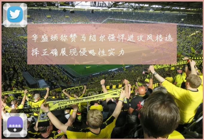 华盛顿称赞马绍尔强悍进攻风格选择正确展现侵略性实力