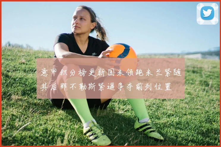 意甲积分榜更新国米领跑米兰紧随其后那不勒斯紧逼争夺前列位置