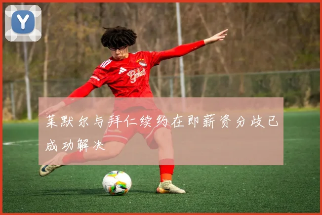 莱默尔与拜仁续约在即薪资分歧已成功解决