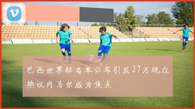 巴西世界杯名单公布引发27万观众热议内马尔成为焦点
