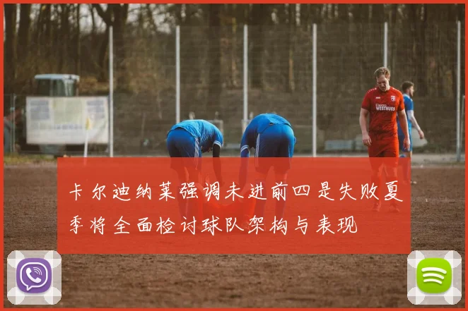 卡尔迪纳莱强调未进前四是失败夏季将全面检讨球队架构与表现