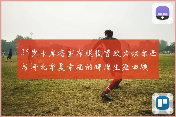 35岁卡库塔宣布退役曾效力切尔西与河北华夏幸福的辉煌生涯回顾