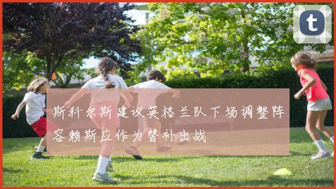 斯科尔斯建议英格兰队下场调整阵容赖斯应作为替补出战