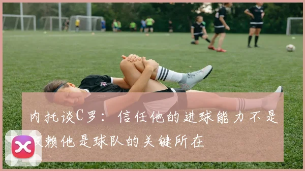 内托谈C罗：信任他的进球能力不是依赖他是球队的关键所在