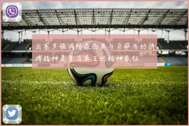 龙塞罗强调阿森西奥与贡萨洛的拼搏精神是皇马真正的精神象征