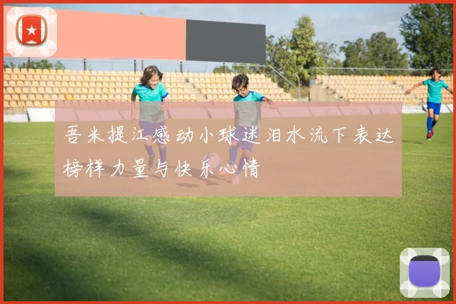 吾米提江感动小球迷泪水流下表达榜样力量与快乐心情