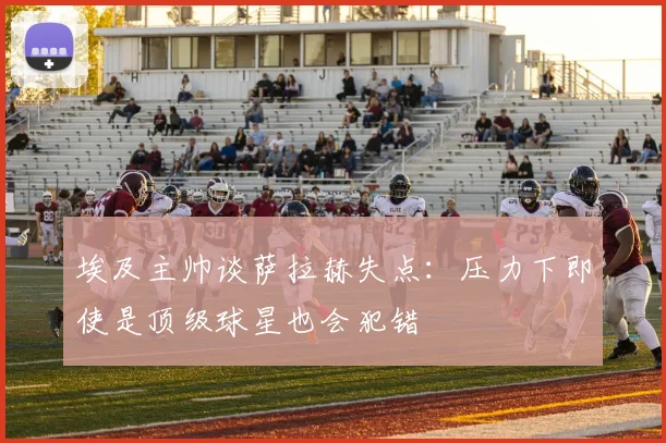 埃及主帅谈萨拉赫失点：压力下即使是顶级球星也会犯错