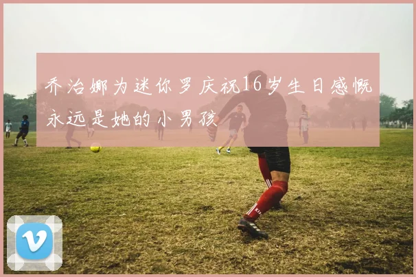 乔治娜为迷你罗庆祝16岁生日感慨永远是她的小男孩