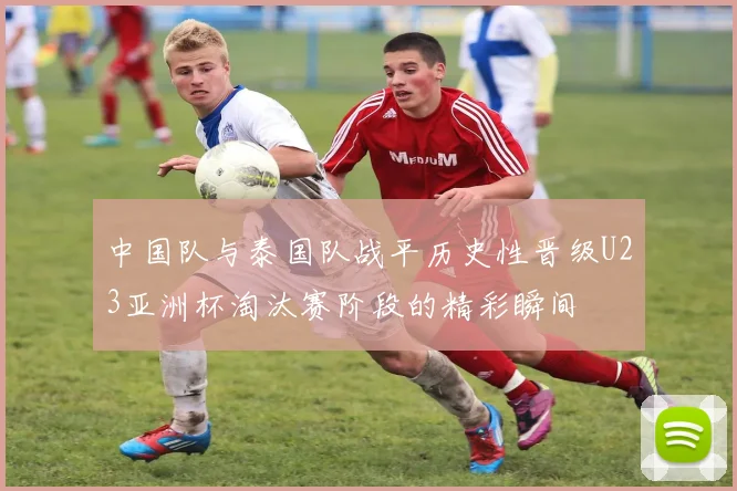中国队与泰国队战平历史性晋级U23亚洲杯淘汰赛阶段的精彩瞬间