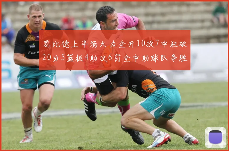 恩比德上半场火力全开10投7中狂砍20分5篮板4助攻6罚全中助球队争胜
