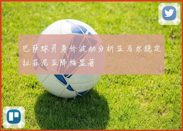 巴萨球员身价波动分析亚马尔稳定拉菲尼亚降幅显著
