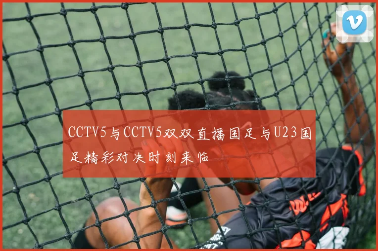 CCTV5与CCTV5双双直播国足与U23国足精彩对决时刻来临