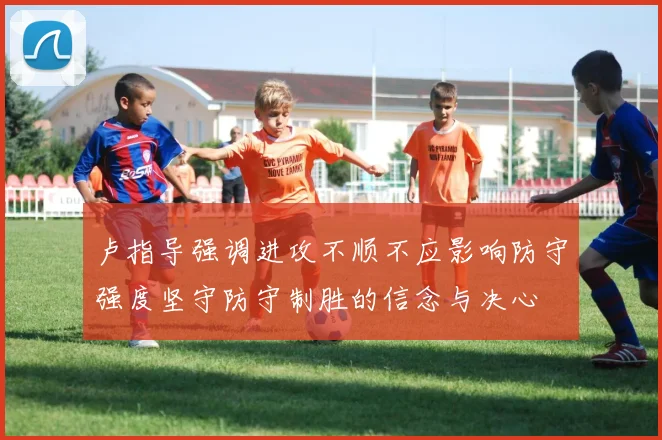 卢指导强调进攻不顺不应影响防守强度坚守防守制胜的信念与决心