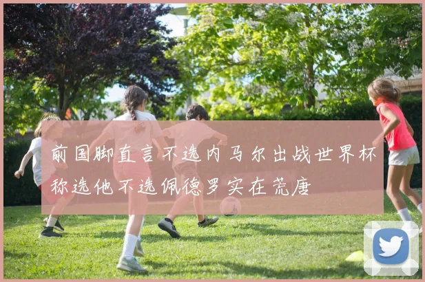 前国脚直言不选内马尔出战世界杯称选他不选佩德罗实在荒唐