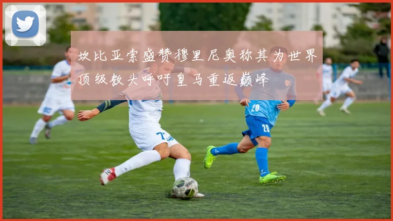 坎比亚索盛赞穆里尼奥称其为世界顶级教头呼吁皇马重返巅峰