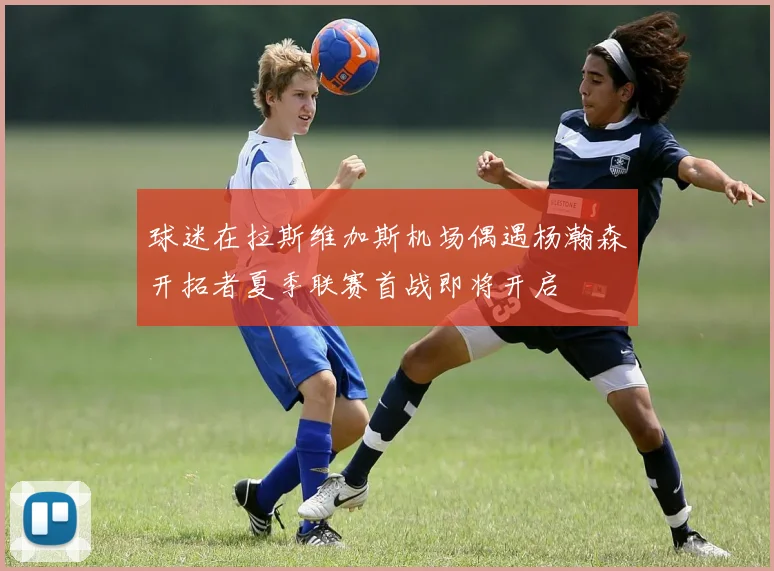 球迷在拉斯维加斯机场偶遇杨瀚森开拓者夏季联赛首战即将开启