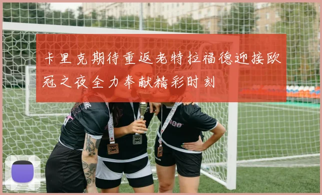 卡里克期待重返老特拉福德迎接欧冠之夜全力奉献精彩时刻