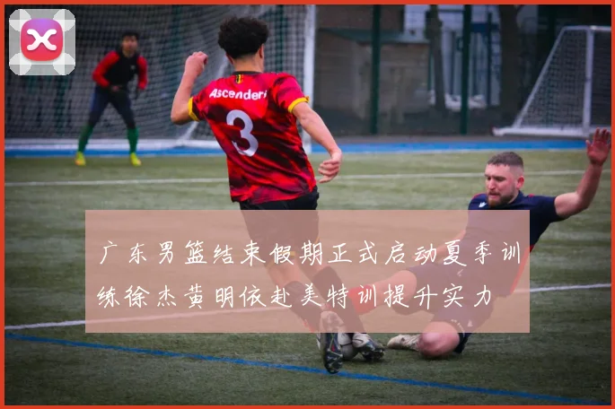 广东男篮结束假期正式启动夏季训练徐杰黄明依赴美特训提升实力