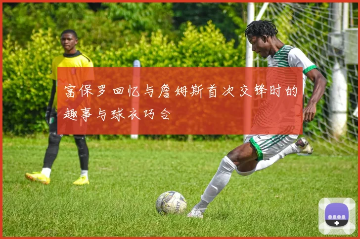 富保罗回忆与詹姆斯首次交锋时的趣事与球衣巧合